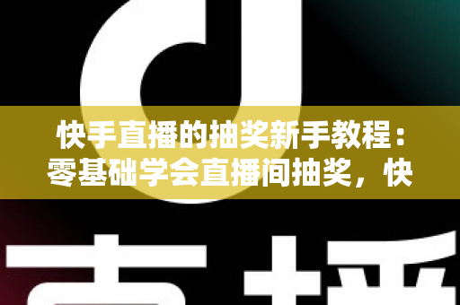 快手直播的抽奖新手教程：零基础学会直播间抽奖，快速涨粉提升互动人气