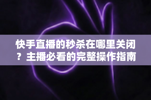 快手直播的秒杀在哪里关闭？主播必看的完整操作指南与实用技巧