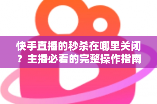 快手直播的秒杀在哪里关闭？主播必看的完整操作指南与实用技巧