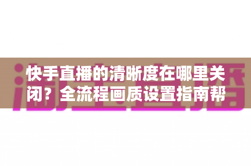 快手直播的清晰度在哪里关闭?全流程画质设置指南帮你轻松搞定 快手直播的清晰度在哪里关闭?全流程画质设置指南帮你轻松搞定