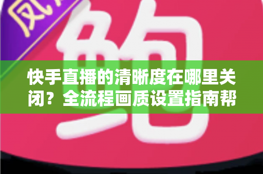 快手直播的清晰度在哪里关闭？全流程画质设置指南帮你轻松搞定
