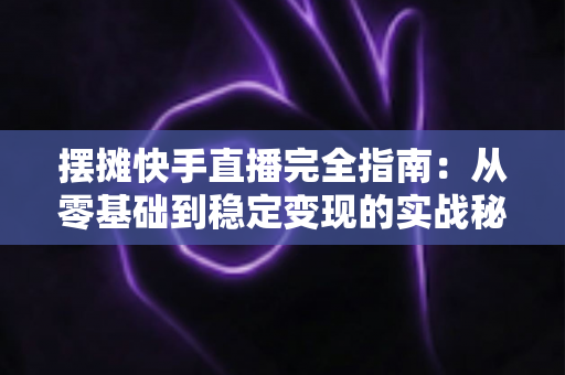 摆摊快手直播完全指南：从零基础到稳定变现的实战秘籍，手把手教你把地摊生意做成网红直播间