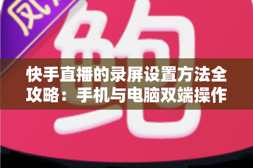 快手直播的录屏设置方法全攻略：手机与电脑双端操作详解，轻松录制高质量直播画面