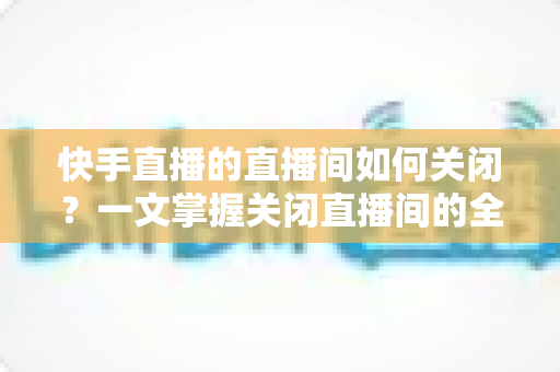 快手直播的直播间如何关闭?一文掌握关闭直播间的全部方法与实用技巧 快手直播的直播间如何关闭?一文掌握关闭直播间的全部方法与实用技巧