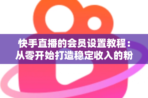 快手直播的会员设置教程：从零开始打造稳定收入的粉丝会员体系全攻略