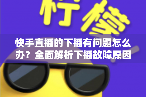 快手直播的下播有问题怎么办？全面解析下播故障原因与实用解决技巧