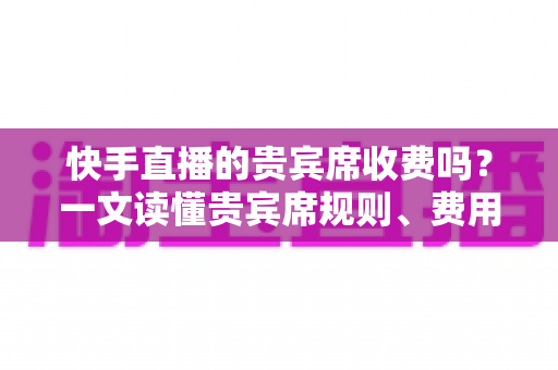 快手直播的贵宾席收费吗？一文读懂贵宾席规则、费用与使用指南