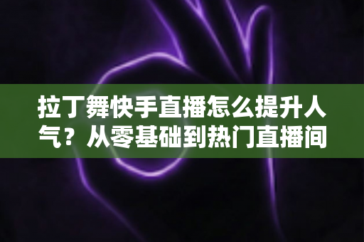 拉丁舞快手直播怎么提升人气?从零基础到热门直播间的实战运营全攻略 拉丁舞快手直播怎么提升人气?从零基础到热门直播间的实战运营全攻略