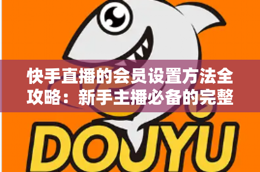 快手直播的会员设置方法全攻略:新手主播必备的完整操作指南与实战技巧 快手直播的会员设置方法全攻略:新手主播必备的完整操作指南与实战技巧