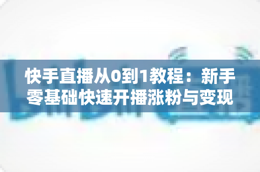 快手直播从0到1教程:新手零基础快速开播涨粉与变现实战全攻略 快手直播从0到1教程:新手零基础快速开播涨粉与变现实战全攻略