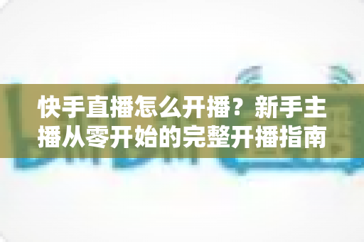 快手直播怎么开播?新手主播从零开始的完整开播指南与技巧分享 快手直播怎么开播?新手主播从零开始的完整开播指南与技巧分享