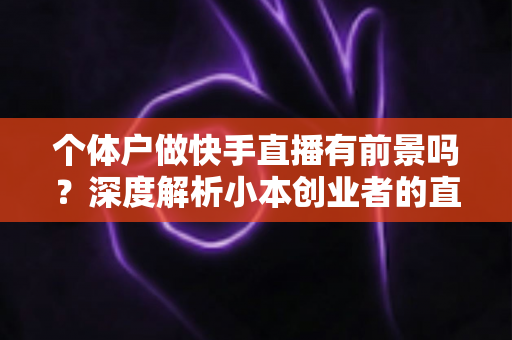 个体户做快手直播有前景吗?深度解析小本创业者的直播新机遇与实操指南 个体户做快手直播有前景吗?深度解析小本创业者的直播新机遇与实操指南