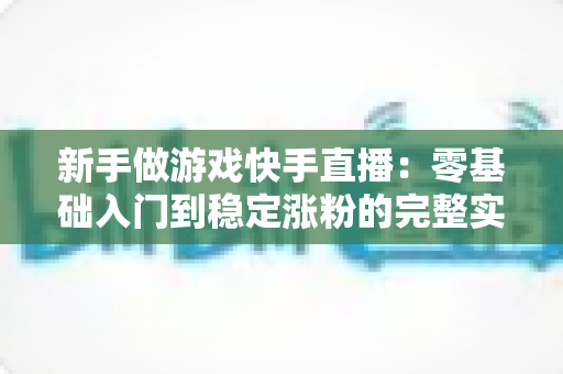 新手做游戏快手直播：零基础入门到稳定涨粉的完整实战指南