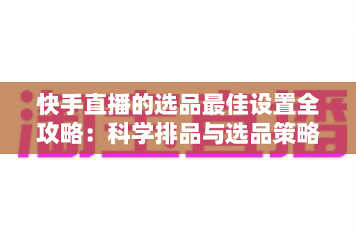 快手直播的选品最佳设置全攻略：科学排品与选品策略，助你打造高转化直播间