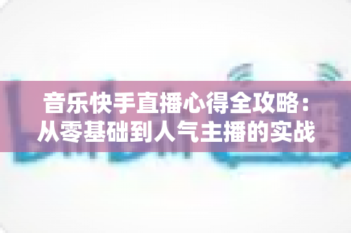 音乐快手直播心得全攻略：从零基础到人气主播的实战经验分享