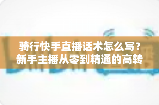 骑行快手直播话术怎么写？新手主播从零到精通的高转化实战指南