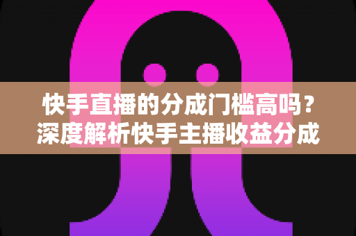 快手直播的分成门槛高吗?深度解析快手主播收益分成规则与提现技巧 快手直播的分成门槛高吗?深度解析快手主播收益分成规则与提现技巧