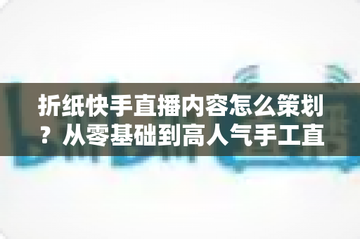 折纸快手直播内容怎么策划?从零基础到高人气手工直播的完整运营攻略 折纸快手直播内容怎么策划?从零基础到高人气手工直播的完整运营攻略