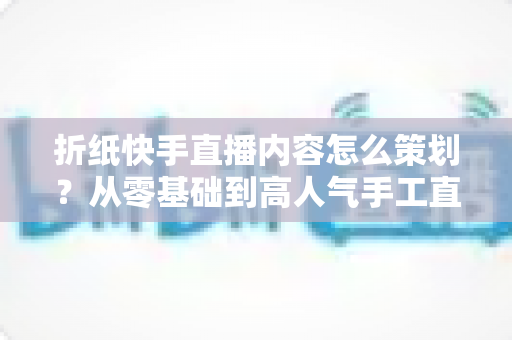 折纸快手直播内容怎么策划?从零基础到高人气手工直播的完整运营攻略 折纸快手直播内容怎么策划?从零基础到高人气手工直播的完整运营攻略