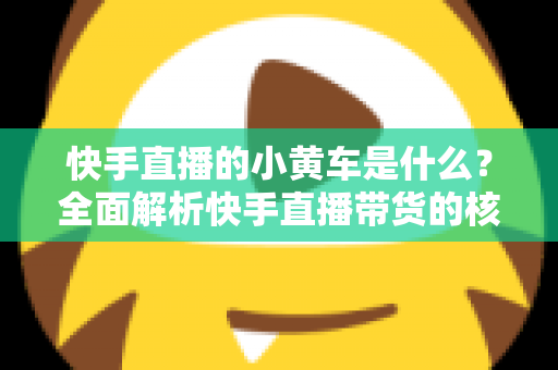 快手直播的小黄车是什么?全面解析快手直播带货的核心购物功能 快手直播的小黄车是什么?全面解析快手直播带货的核心购物功能
