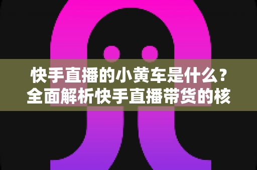 快手直播的小黄车是什么？全面解析快手直播带货的核心购物功能