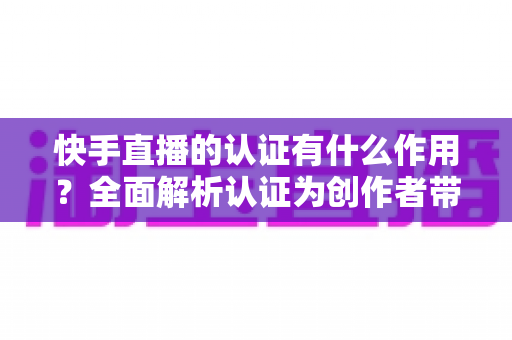 快手直播的认证有什么作用?全面解析认证为创作者带来的核心价值与实用优势 快手直播的认证有什么作用?全面解析认证为创作者带来的核心价值与实用优势