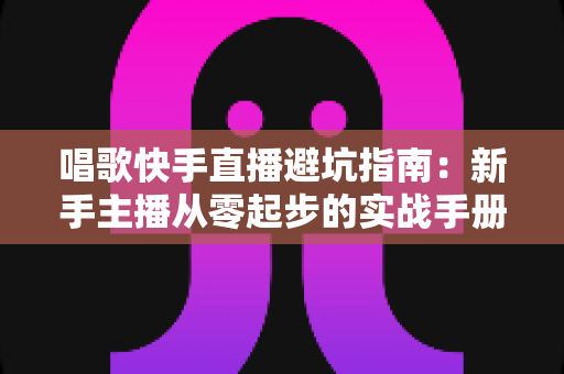 唱歌快手直播避坑指南：新手主播从零起步的实战手册，助你少走弯路、快速起号