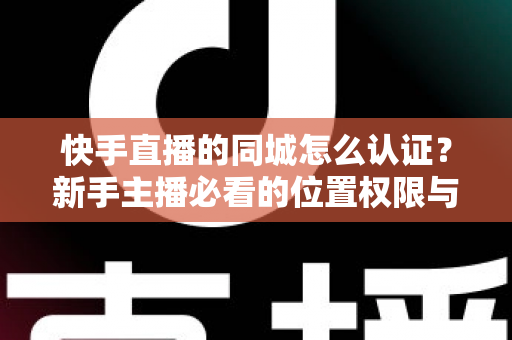 快手直播的同城怎么认证？新手主播必看的位置权限与身份认证全攻略