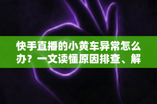 快手直播的小黄车异常怎么办？一文读懂原因排查、解决方法与预防技巧