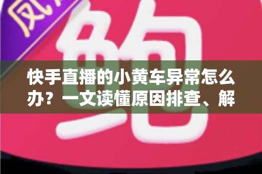 快手直播的小黄车异常怎么办？一文读懂原因排查、解决方法与预防技巧