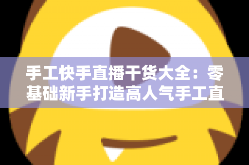 手工快手直播干货大全:零基础新手打造高人气手工直播间的实用秘籍 手工快手直播干货大全:零基础新手打造高人气手工直播间的实用秘籍