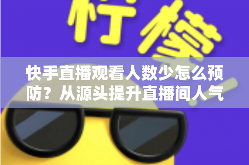 快手直播观看人数少怎么预防?从源头提升直播间人气的完整实战攻略 快手直播观看人数少怎么预防?从源头提升直播间人气的完整实战攻略