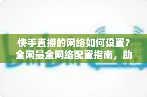 快手直播的网络如何设置?全网最全网络配置指南,助你直播流畅不卡顿 快手直播的网络如何设置?全网最全网络配置指南,助你直播流畅不卡顿