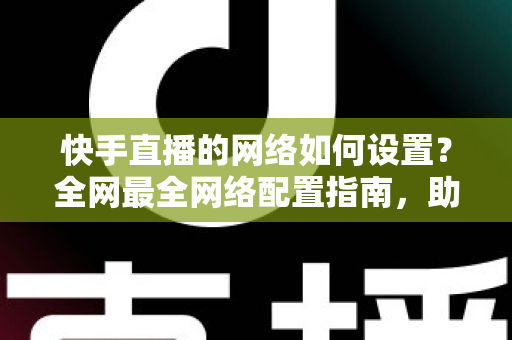 快手直播的网络如何设置？全网最全网络配置指南，助你直播流畅不卡顿