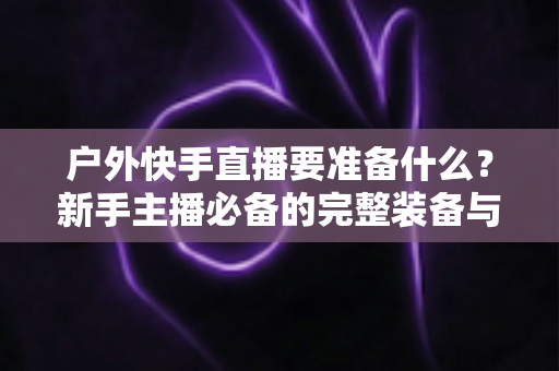 户外快手直播要准备什么?新手主播必备的完整装备与实战攻略指南 户外快手直播要准备什么?新手主播必备的完整装备与实战攻略指南
