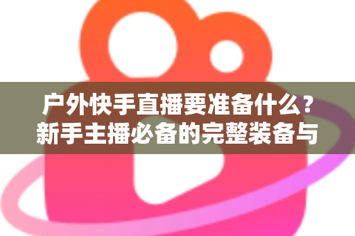 户外快手直播要准备什么?新手主播必备的完整装备与实战攻略指南 户外快手直播要准备什么?新手主播必备的完整装备与实战攻略指南
