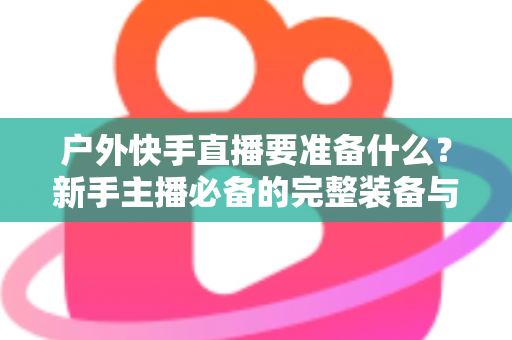 户外快手直播要准备什么？新手主播必备的完整装备与实战攻略指南