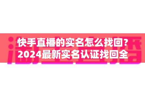 快手直播的实名怎么找回？2024最新实名认证找回全攻略，一步一图轻松搞定！