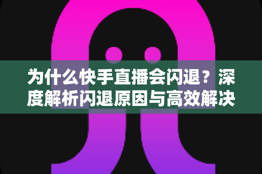为什么快手直播会闪退？深度解析闪退原因与高效解决方案全指南