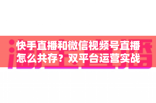 快手直播和微信视频号直播怎么共存?双平台运营实战指南与避坑手册 快手直播和微信视频号直播怎么共存?双平台运营实战指南与避坑手册