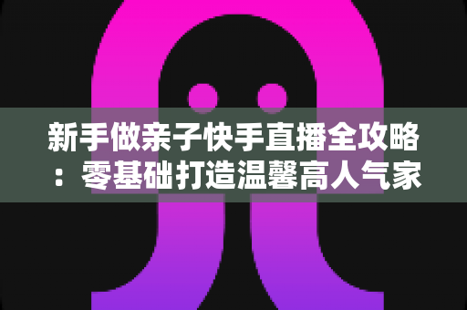 新手做亲子快手直播全攻略：零基础打造温馨高人气家庭直播间的实战秘籍