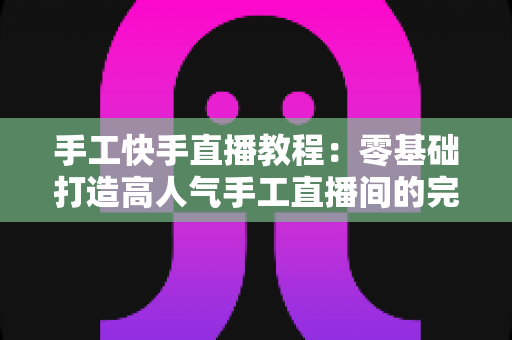 手工快手直播教程：零基础打造高人气手工直播间的完整实战指南