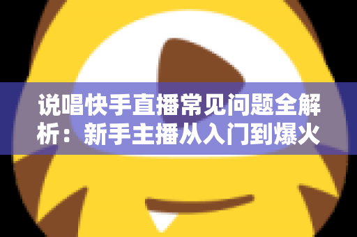 说唱快手直播常见问题全解析：新手主播从入门到爆火的一站式实用指南