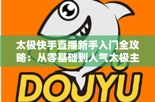 太极快手直播新手入门全攻略：从零基础到人气太极主播的实战指南