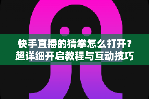 快手直播的猜拳怎么打开？超详细开启教程与互动技巧全解析