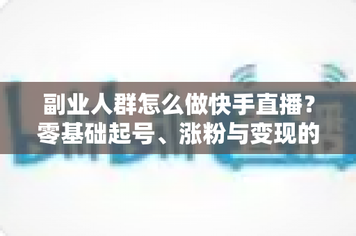 副业人群怎么做快手直播?零基础起号、涨粉与变现的完整实操指南 副业人群怎么做快手直播?零基础起号、涨粉与变现的完整实操指南