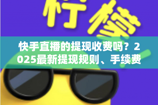 快手直播的提现收费吗？2025最新提现规则、手续费与税务问题全解析