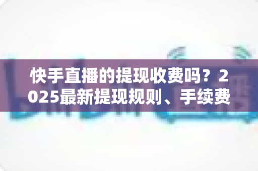 快手直播的提现收费吗？2025最新提现规则、手续费与税务问题全解析