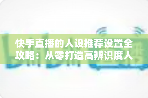 快手直播的人设推荐设置全攻略:从零打造高辨识度人设,让算法精准推送、流量持续增长 快手直播的人设推荐设置全攻略:从零打造高辨识度人设,让算法精准推送、流量持续增长
