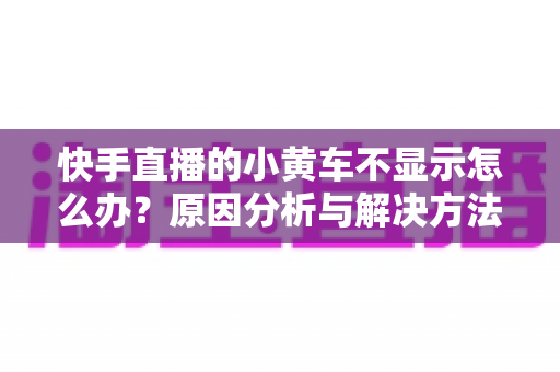 快手直播的小黄车不显示怎么办?原因分析与解决方法全攻略 快手直播的小黄车不显示怎么办?原因分析与解决方法全攻略